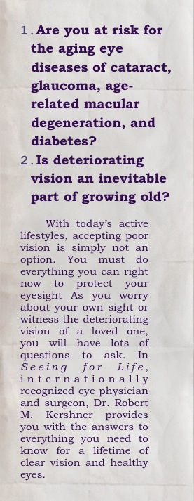 Are you at risk for the aging eye diseases of cataract, glaucoma, age-related macular degeneration, and diabetes? 
Is deteriorating vision an inevitable part of growing old? 

With today’s active lifestyles, accepting poor vision is simply not an option. You must do everything you can right now to protect your eyesight As you worry about your own sight or witness the deteriorating vision of a loved one, you will have lots of questions to ask. In Seeing for Life,  internationally recognized eye physician and surgeon, Dr. Robert M. Kershner provides you with the answers to everything you need to know for a lifetime of clear vision and healthy eyes.