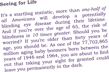 Seeing for Life
    
It’s a startling statistic, more than one-half of all Americans will develop a potentially blinding eye disease during their lifetime.  And if you’re over the age of 65, the risk of blindness is 10 times greater. Should you be worried? If you’re older than forty years of age, you should be. As one of the 77,702,865 million aging baby boomers born between the years of 1946 and 1964, you are about to find out that taking your sight for granted could leave you permanently in the dark. 